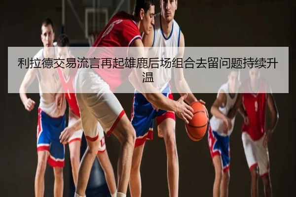 利拉德交易流言再起雄鹿后场组合去留问题持续升温