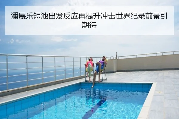 潘展乐短池出发反应再提升冲击世界纪录前景引期待