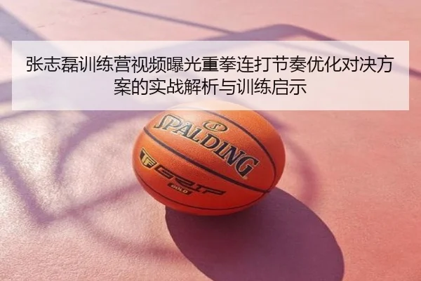 张志磊训练营视频曝光重拳连打节奏优化对决方案的实战解析与训练启示
